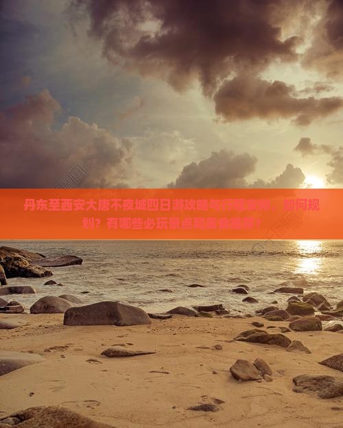 丹东至西安大唐不夜城四日游攻略与行程安排，如何规划？有哪些必玩景点和美食推荐？