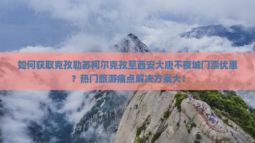 如何获取克孜勒苏柯尔克孜至西安大唐不夜城门票优惠？热门旅游痛点解决方案大！