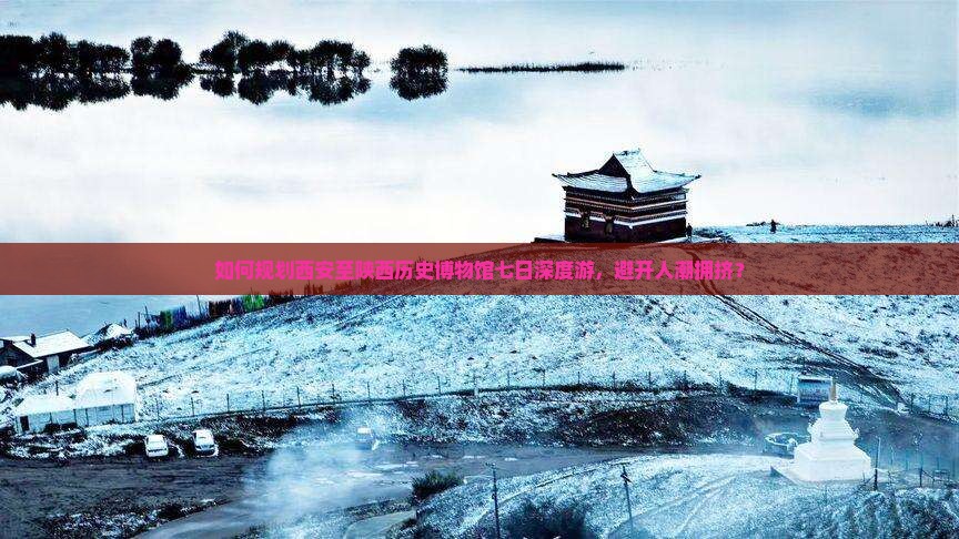 如何规划西安至陕西历史博物馆七日深度游，避开人潮拥挤？