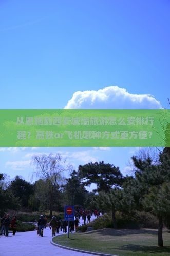 从恩施到西安城墙旅游怎么安排行程？高铁or飞机哪种方式更方便？西安城墙有哪些必看景点和特色体验？