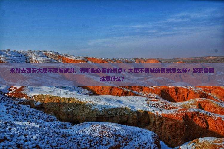 永新去西安大唐不夜城旅游，有哪些必看的景点？大唐不夜城的夜景怎么样？游玩需要注意什么？
