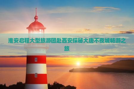 淮安启程大型旅游团赴西安探秘大唐不夜城畅游之旅