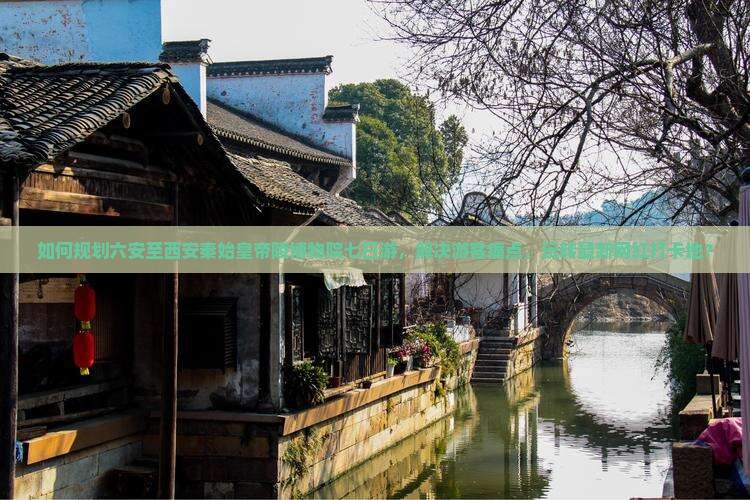 如何规划六安至西安秦始皇帝陵博物院七日游，解决游客痛点，玩转最新网红打卡地？