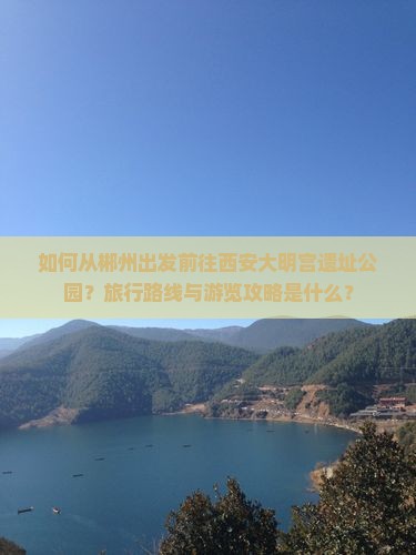 如何从郴州出发前往西安大明宫遗址公园？旅行路线与游览攻略是什么？