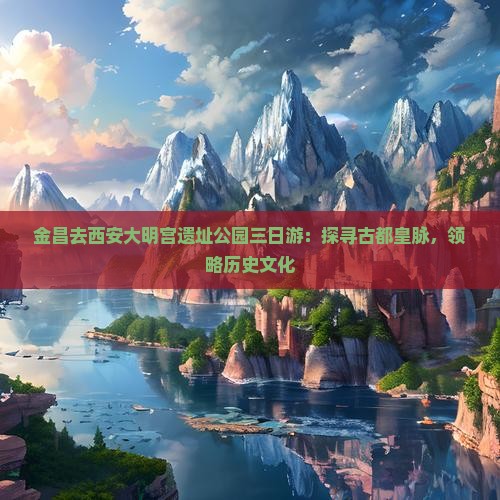 金昌去西安大明宫遗址公园三日游：探寻古都皇脉，领略历史文化