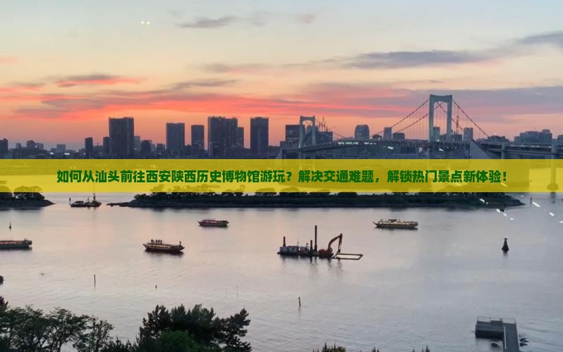 如何从汕头前往西安陕西历史博物馆游玩？解决交通难题，解锁热门景点新体验！