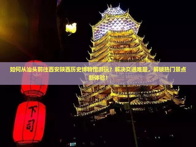 如何从汕头前往西安陕西历史博物馆游玩？解决交通难题，解锁热门景点新体验！