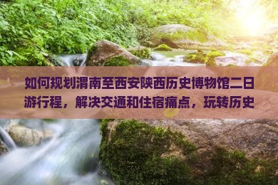 如何规划渭南至西安陕西历史博物馆二日游行程，解决交通和住宿痛点，玩转历史文化新体验？
