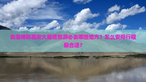 去淄博到西安大雁塔旅游必去哪些地方？怎么安排行程最合适？