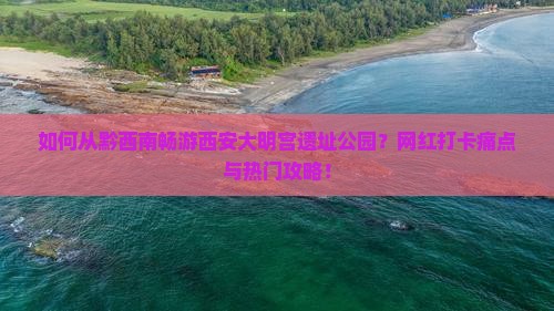 如何从黔西南畅游西安大明宫遗址公园？网红打卡痛点与热门攻略！