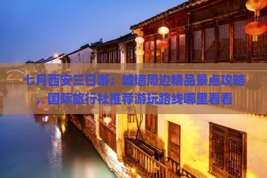 七月西安三日游：城墙周边精品景点攻略，国际旅行社推荐游玩路线哪里看看