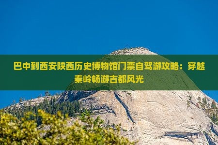 巴中到西安陕西历史博物馆门票自驾游攻略：穿越秦岭畅游古都风光