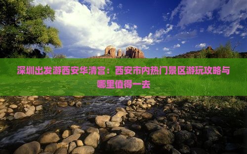 深圳出发游西安华清宫：西安市内热门景区游玩攻略与哪里值得一去