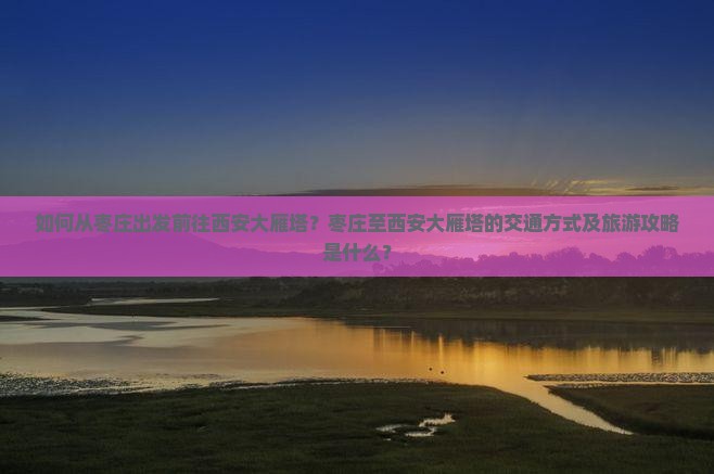 如何从枣庄出发前往西安大雁塔？枣庄至西安大雁塔的交通方式及旅游攻略是什么？