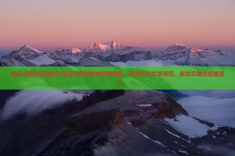 如何从梅州便捷出行至西安秦始皇帝陵博物院，畅游古代文明奇观，解决交通住宿难题？