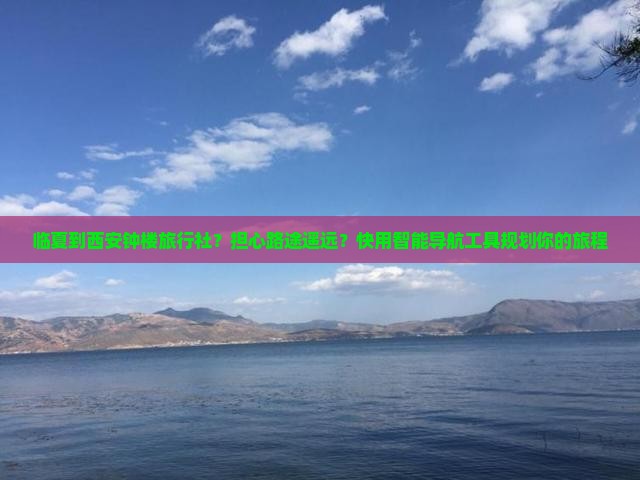 临夏到西安钟楼旅行社？担心路途遥远？快用智能导航工具规划你的旅程