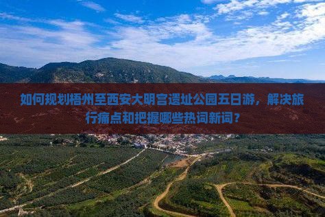 如何规划梧州至西安大明宫遗址公园五日游，解决旅行痛点和把握哪些热词新词？