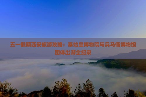 五一假期西安旅游攻略：秦始皇博物院与兵马俑博物馆团体出游全纪录