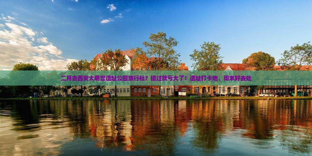 二月去西安大明宫遗址公园旅行社？错过就亏大了！遗址打卡地、周末好去处