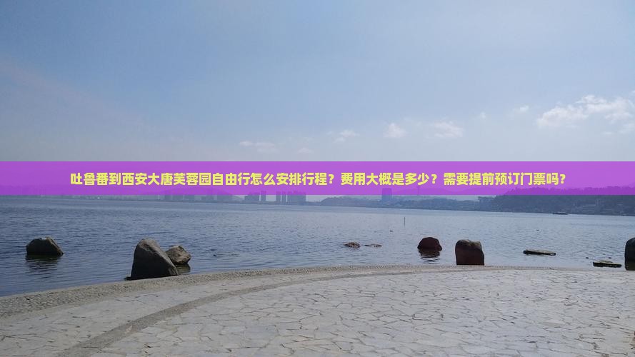 吐鲁番到西安大唐芙蓉园自由行怎么安排行程？费用大概是多少？需要提前预订门票吗？