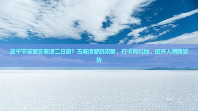 端午节去西安城墙二日游？古城墙游玩攻略、打卡网红地、避开人潮新姿势