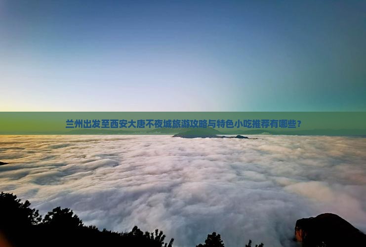 兰州出发至西安大唐不夜城旅游攻略与特色小吃推荐有哪些？