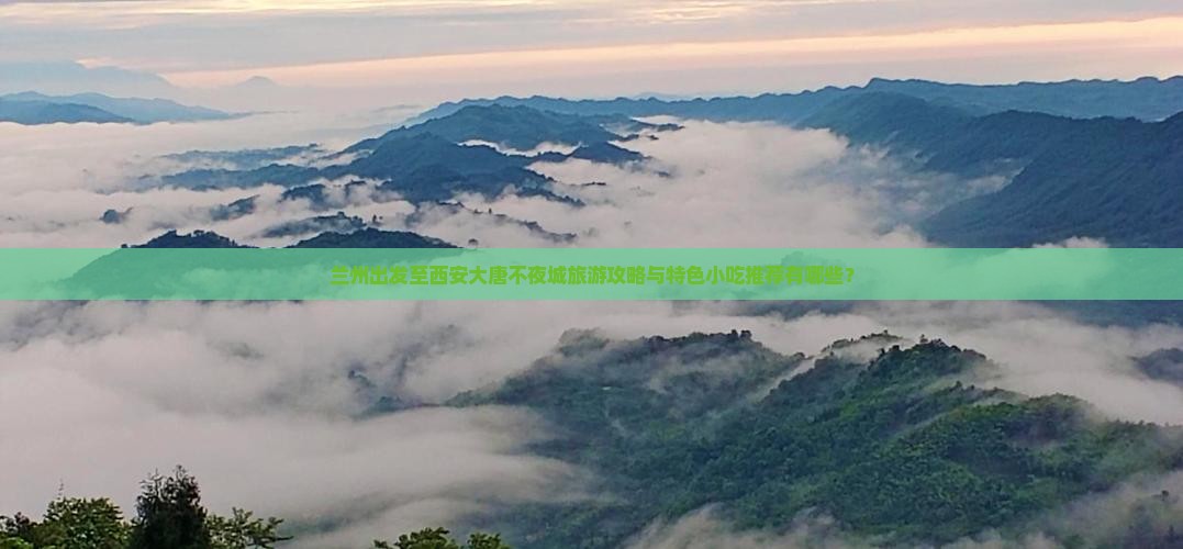 兰州出发至西安大唐不夜城旅游攻略与特色小吃推荐有哪些？