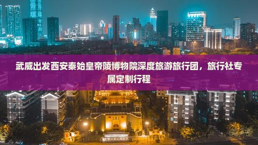 武威出发西安秦始皇帝陵博物院深度旅游旅行团，旅行社专属定制行程