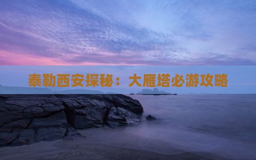 泰勒西安探秘：大雁塔必游攻略