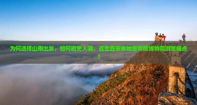 为何选择山南出发，如何避免人潮，直击西安秦始皇帝陵博物院游览痛点？