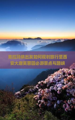 克拉玛依出发如何规划旅行至西安大唐芙蓉园必游景点与路峡