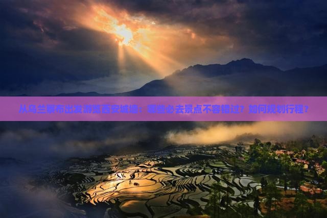 从乌兰察布出发游览西安城墙：哪些必去景点不容错过？如何规划行程？