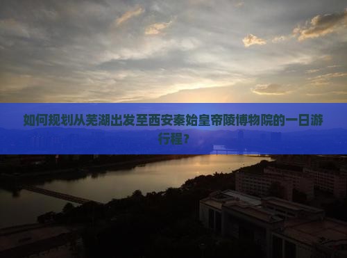 如何规划从芜湖出发至西安秦始皇帝陵博物院的一日游行程？