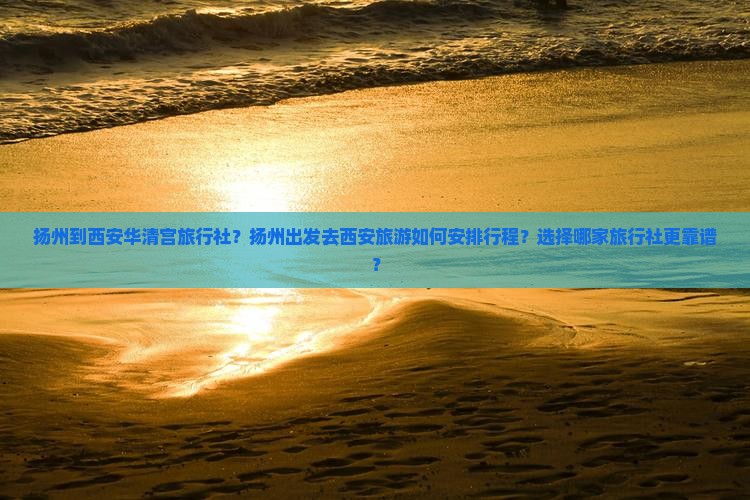 扬州到西安华清宫旅行社？扬州出发去西安旅游如何安排行程？选择哪家旅行社更靠谱？