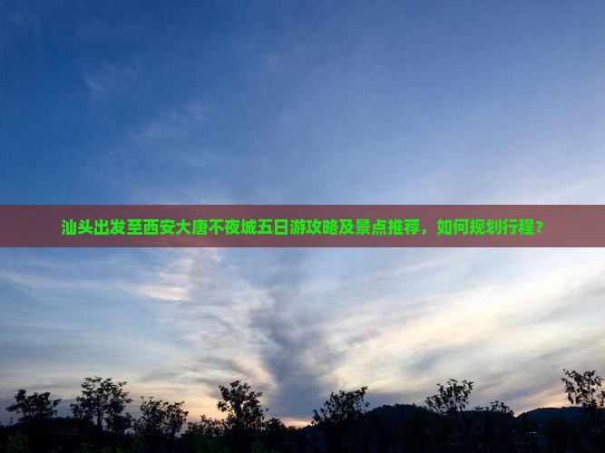 汕头出发至西安大唐不夜城五日游攻略及景点推荐，如何规划行程？