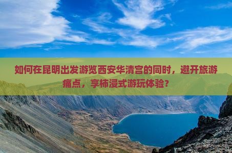如何在昆明出发游览西安华清宫的同时，避开旅游痛点，享柿浸式游玩体验？