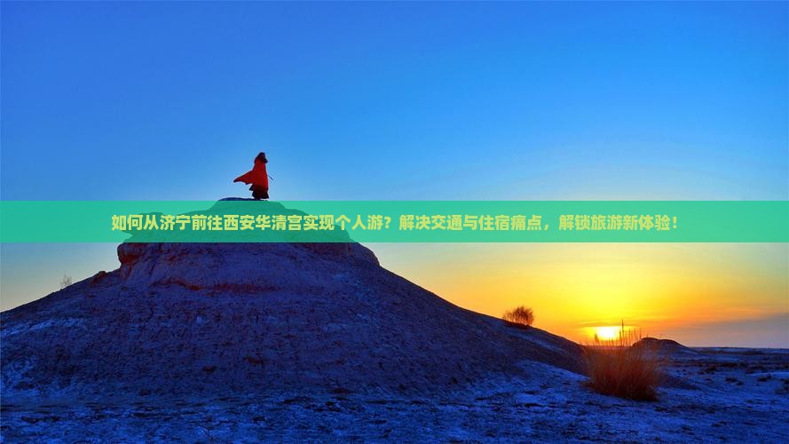 如何从济宁前往西安华清宫实现个人游？解决交通与住宿痛点，解锁旅游新体验！