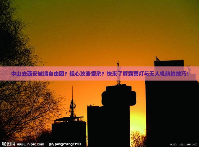 中山去西安城墙自由团？担心攻略复杂？快来了解露营灯与无人机航拍技巧！