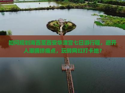 如何规划海西至西安华清宫七日游行程，避开人潮拥挤痛点，玩转网红打卡地？