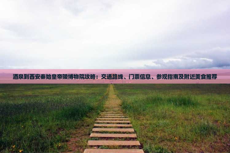 酒泉到西安秦始皇帝陵博物院攻略：交通路线、门票信息、参观指南及附近美食推荐