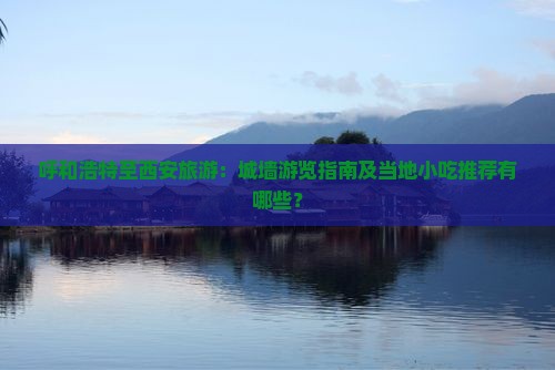 呼和浩特至西安旅游：城墙游览指南及当地小吃推荐有哪些？