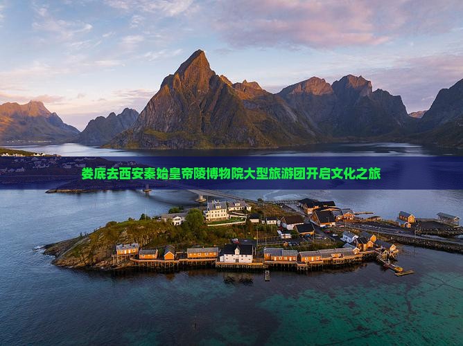 娄底去西安秦始皇帝陵博物院大型旅游团开启文化之旅