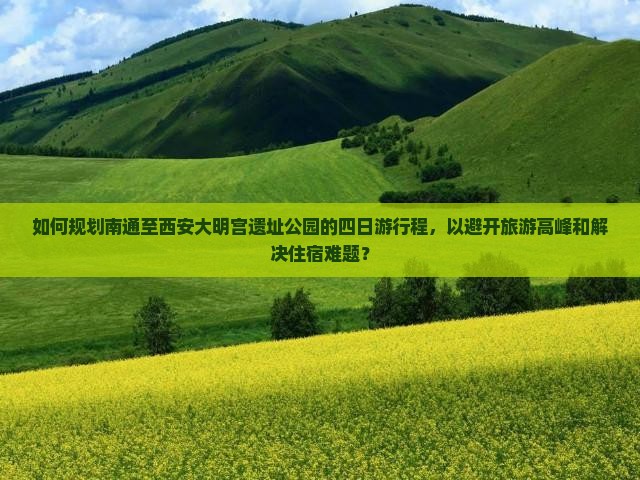 如何规划南通至西安大明宫遗址公园的四日游行程，以避开旅游高峰和解决住宿难题？