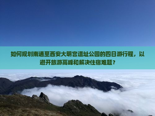如何规划南通至西安大明宫遗址公园的四日游行程，以避开旅游高峰和解决住宿难题？