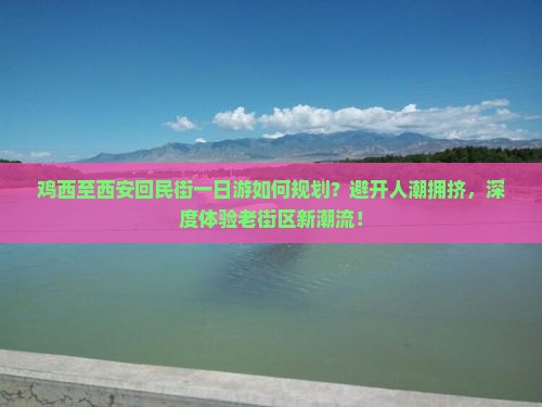 鸡西至西安回民街一日游如何规划？避开人潮拥挤，深度体验老街区新潮流！