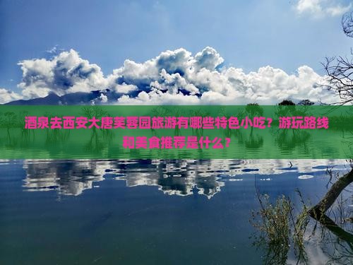 酒泉去西安大唐芙蓉园旅游有哪些特色小吃？游玩路线和美食推荐是什么？