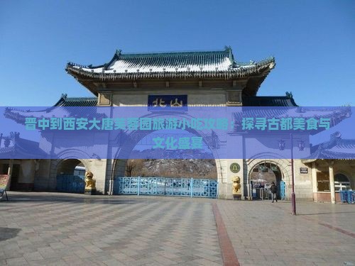 晋中到西安大唐芙蓉园旅游小吃攻略：探寻古都美食与文化盛宴