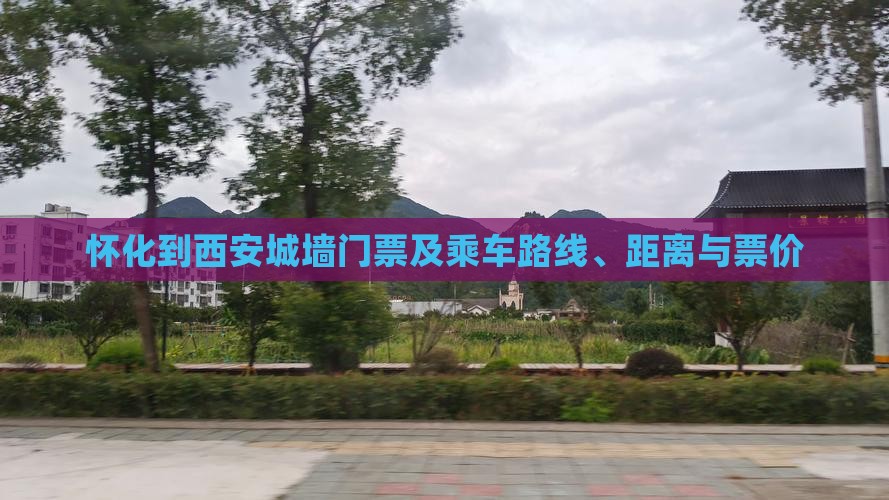 怀化到西安城墙门票及乘车路线、距离与票价