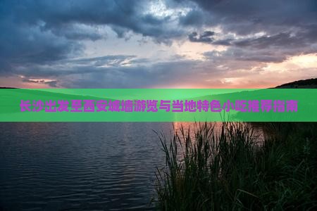 长沙出发至西安城墙游览与当地特色小吃推荐指南