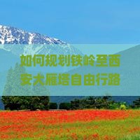 如何规划铁岭至西安大雁塔自由行路线与行程？